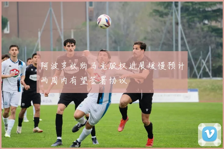 阿波罗收购马竞股权进展缓慢预计两周内有望签署协议
