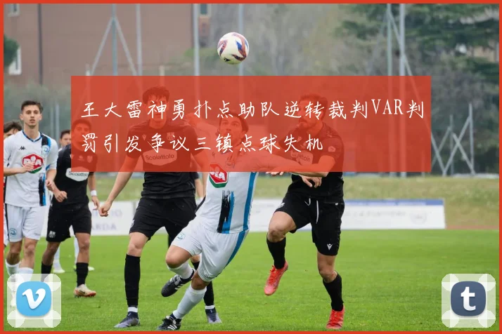 王大雷神勇扑点助队逆转裁判VAR判罚引发争议三镇点球失机