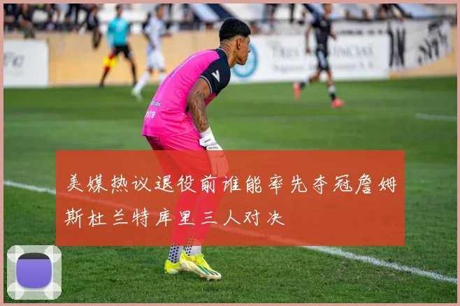 美媒热议退役前谁能率先夺冠詹姆斯杜兰特库里三人对决
