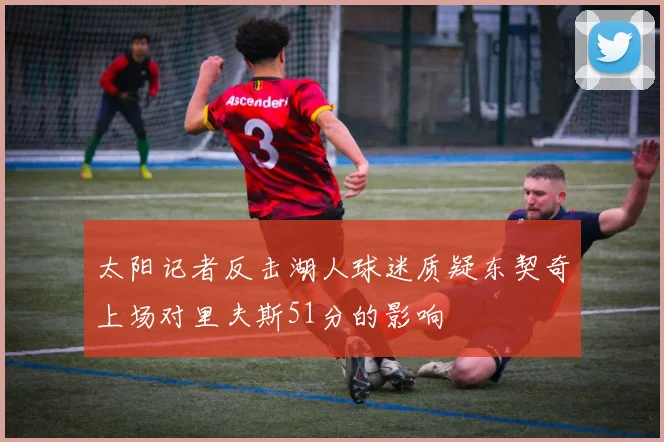 太阳记者反击湖人球迷质疑东契奇上场对里夫斯51分的影响