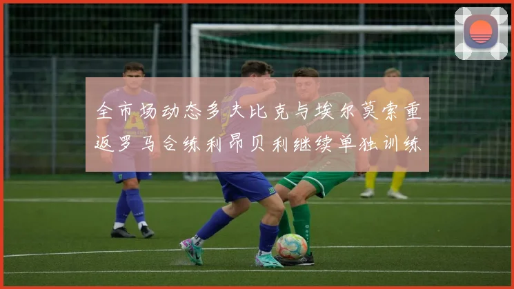 全市场动态多夫比克与埃尔莫索重返罗马合练利昂贝利继续单独训练状态观察