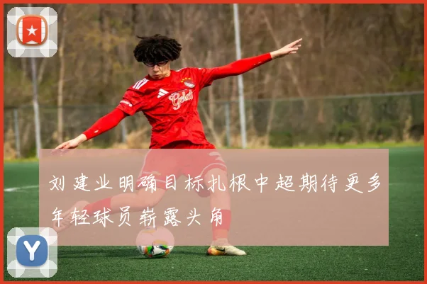 刘建业明确目标扎根中超期待更多年轻球员崭露头角