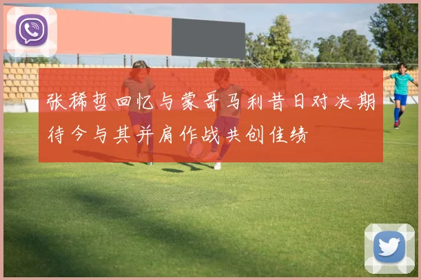 张稀哲回忆与蒙哥马利昔日对决期待今与其并肩作战共创佳绩