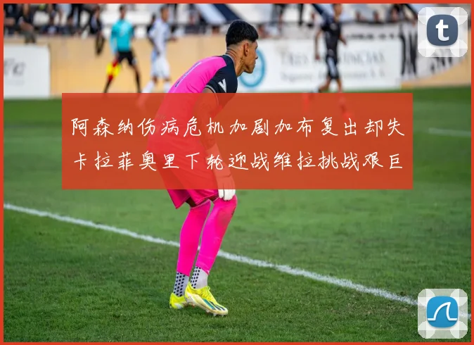 阿森纳伤病危机加剧加布复出却失卡拉菲奥里下轮迎战维拉挑战艰巨