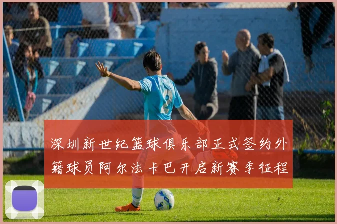 深圳新世纪篮球俱乐部正式签约外籍球员阿尔法卡巴开启新赛季征程