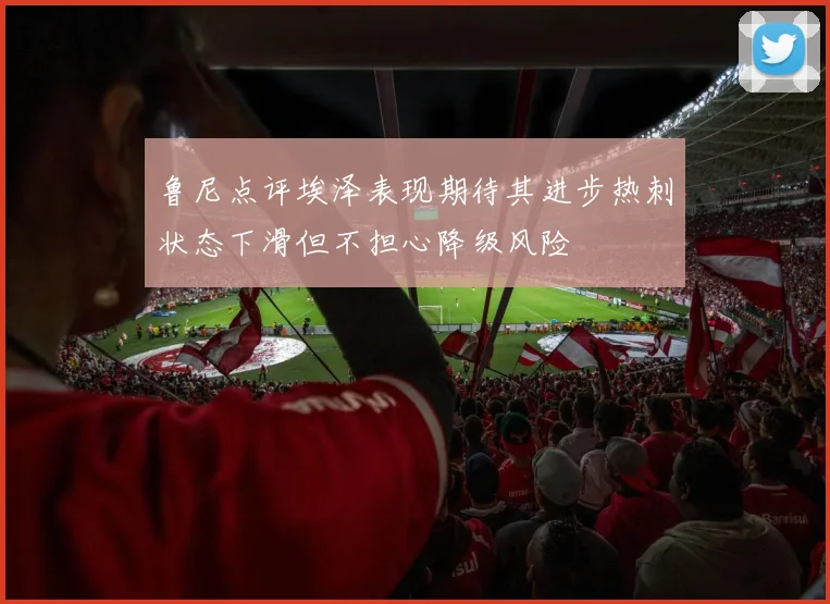 鲁尼点评埃泽表现期待其进步热刺状态下滑但不担心降级风险