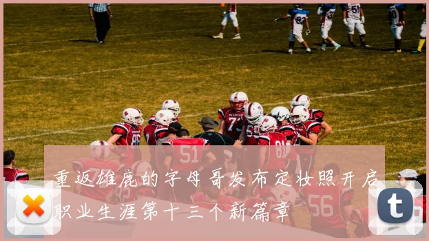 重返雄鹿的字母哥发布定妆照开启职业生涯第十三个新篇章