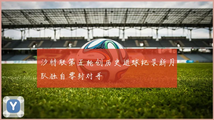 沙特联第五轮创历史进球纪录新月队独自零封对手