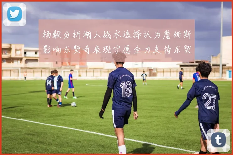 杨毅分析湖人战术选择认为詹姆斯影响东契奇表现宁愿全力支持东契奇