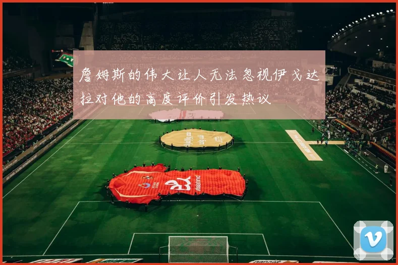 詹姆斯的伟大让人无法忽视伊戈达拉对他的高度评价引发热议
