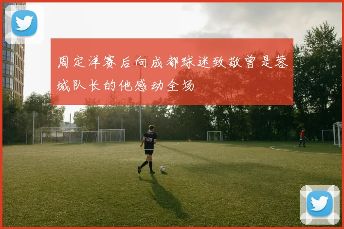 周定洋赛后向成都球迷致敬曾是蓉城队长的他感动全场