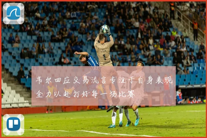 韦尔回应交易流言专注于自身表现全力以赴打好每一场比赛