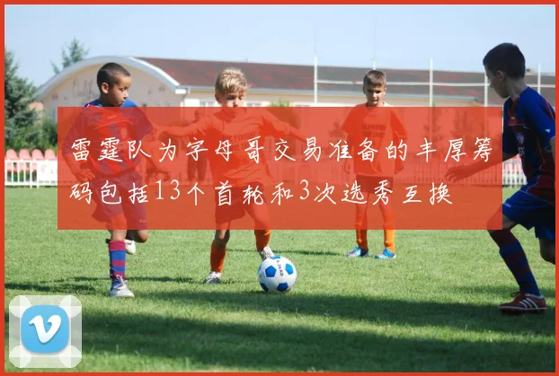 雷霆队为字母哥交易准备的丰厚筹码包括13个首轮和3次选秀互换