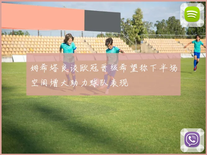 姆希塔良谈欧冠晋级希望称下半场空间增大助力球队表现