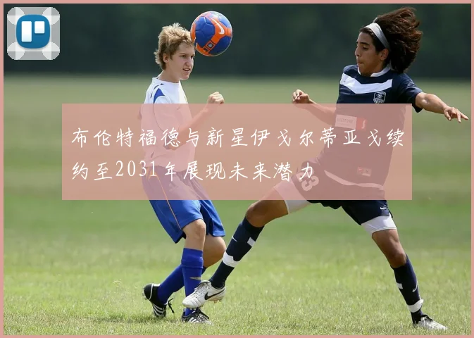 布伦特福德与新星伊戈尔蒂亚戈续约至2031年展现未来潜力