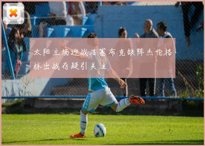 太阳主场迎战活塞布克缺阵杰伦格林出战存疑引关注