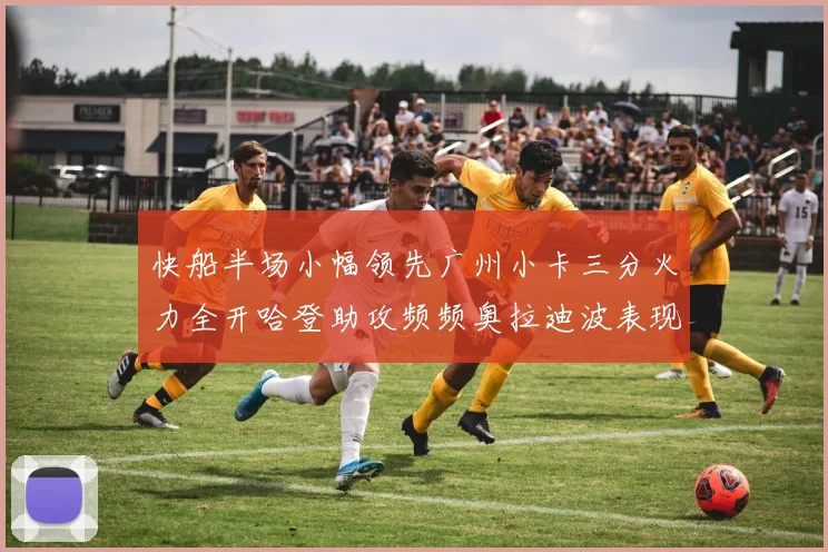 快船半场小幅领先广州小卡三分火力全开哈登助攻频频奥拉迪波表现抢眼