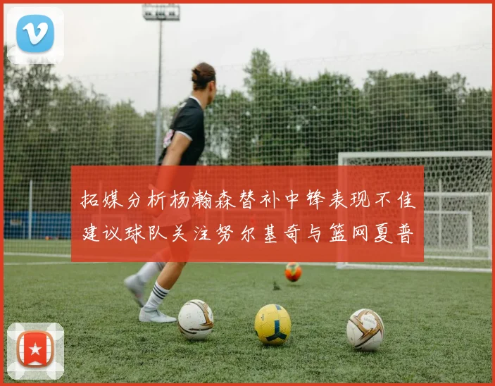 拓媒分析杨瀚森替补中锋表现不佳建议球队关注努尔基奇与篮网夏普
