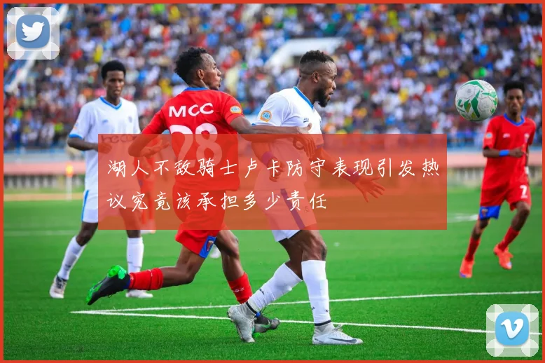 湖人不敌骑士卢卡防守表现引发热议究竟该承担多少责任