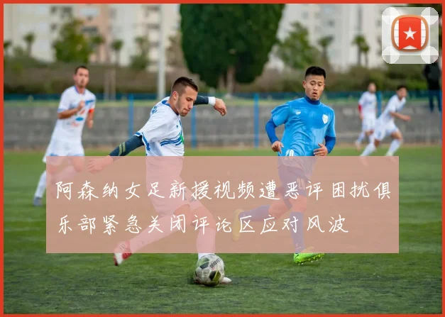 阿森纳女足新援视频遭恶评困扰俱乐部紧急关闭评论区应对风波