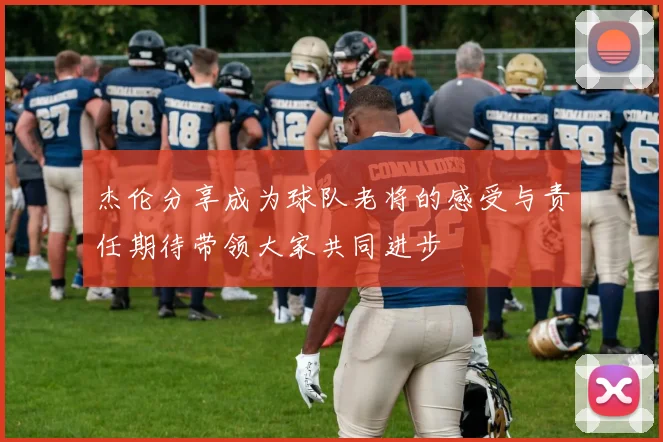杰伦分享成为球队老将的感受与责任期待带领大家共同进步