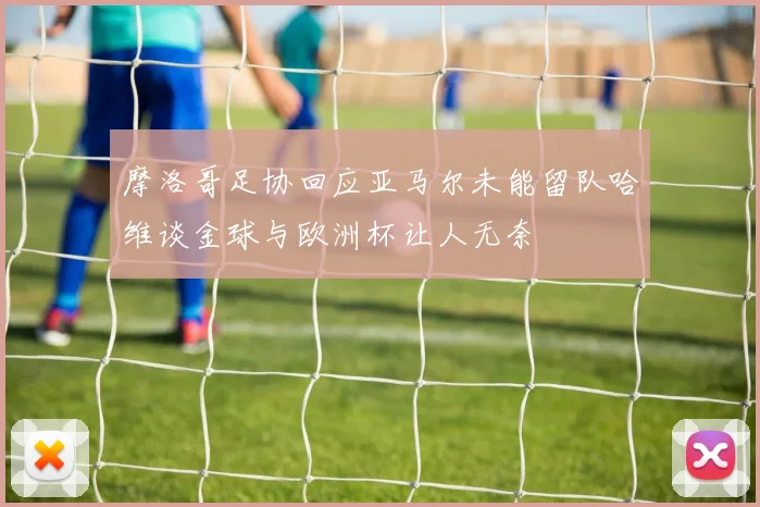 摩洛哥足协回应亚马尔未能留队哈维谈金球与欧洲杯让人无奈
