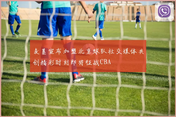 麦基宣布加盟北京球队社交媒体共创精彩时刻即将征战CBA