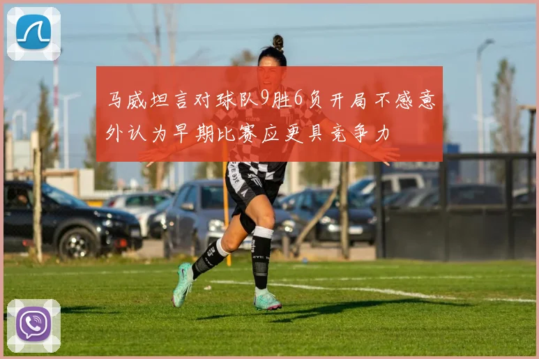 马威坦言对球队9胜6负开局不感意外认为早期比赛应更具竞争力