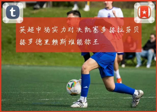 英超中场实力对决凯塞多赫拉芬贝赫罗德里赖斯谁能称王
