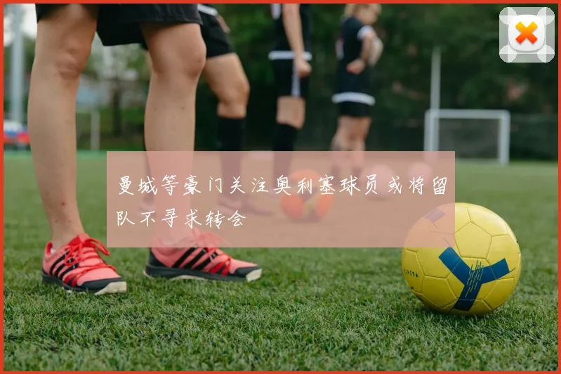 曼城等豪门关注奥利塞球员或将留队不寻求转会
