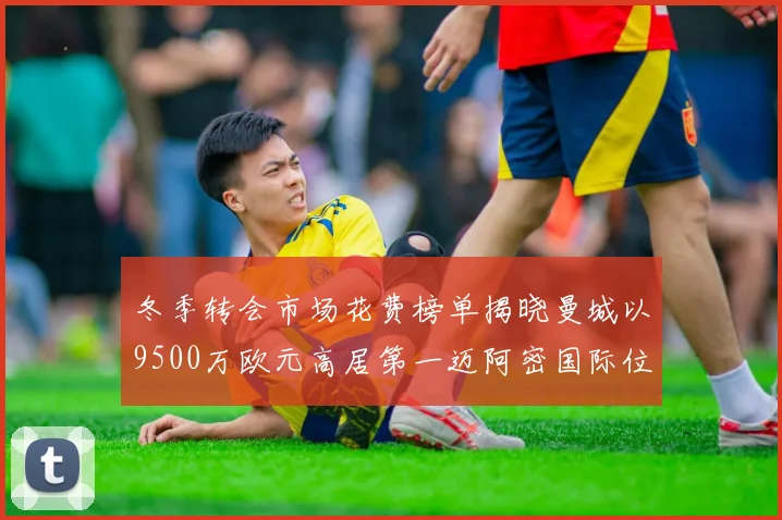 冬季转会市场花费榜单揭晓曼城以9500万欧元高居第一迈阿密国际位列第十一