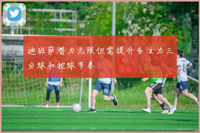 迪班萨潜力无限但需提升专注力三分球和控球节奏