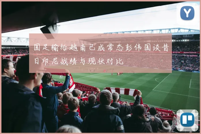 国足输给越南已成常态彭伟国谈昔日印尼战绩与现状对比