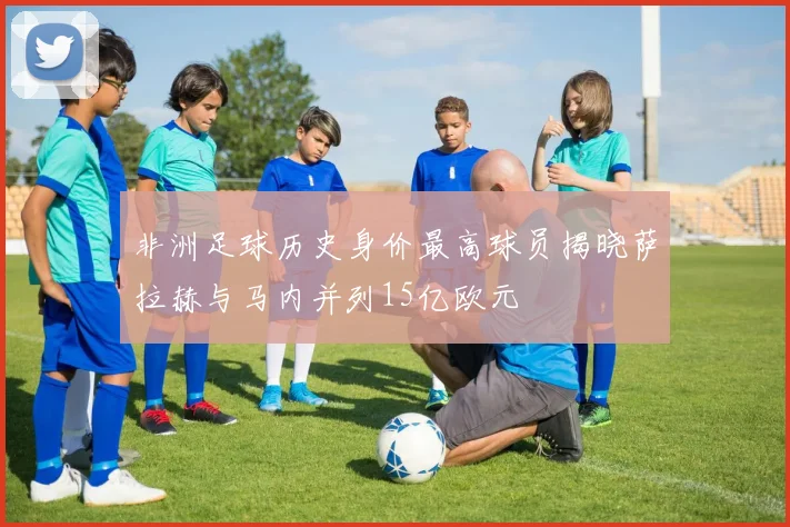 非洲足球历史身价最高球员揭晓萨拉赫与马内并列15亿欧元