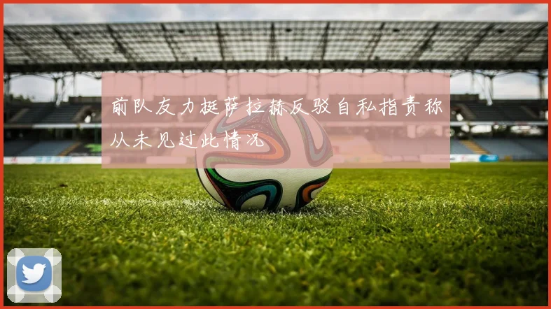 前队友力挺萨拉赫反驳自私指责称从未见过此情况