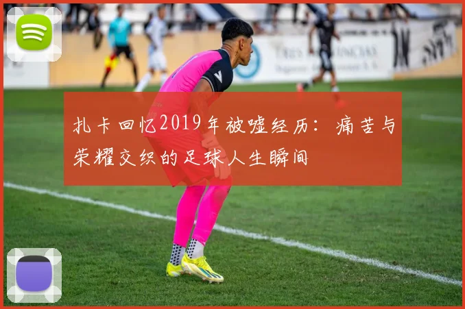 扎卡回忆2019年被嘘经历：痛苦与荣耀交织的足球人生瞬间