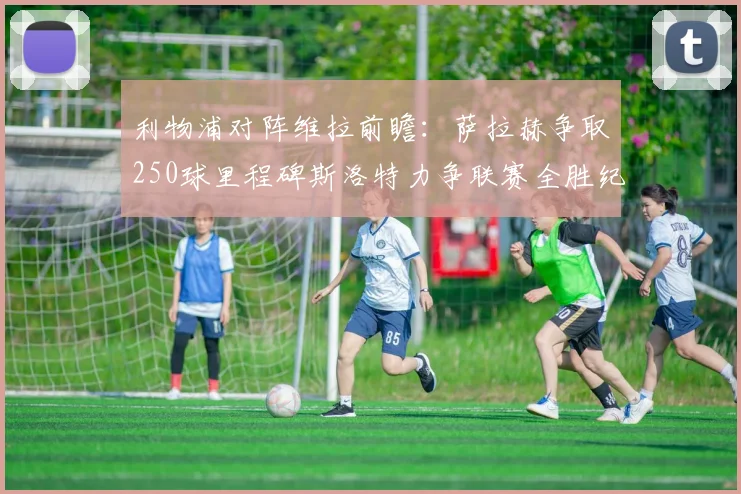 利物浦对阵维拉前瞻：萨拉赫争取250球里程碑斯洛特力争联赛全胜纪录