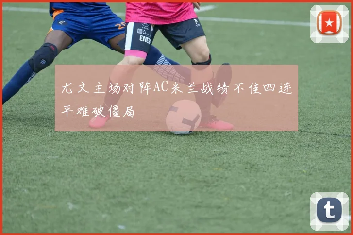 尤文主场对阵AC米兰战绩不佳四连平难破僵局