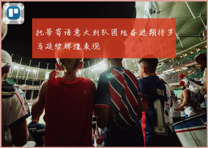 托蒂寄语意大利队团结奋进期待罗马延续辉煌表现