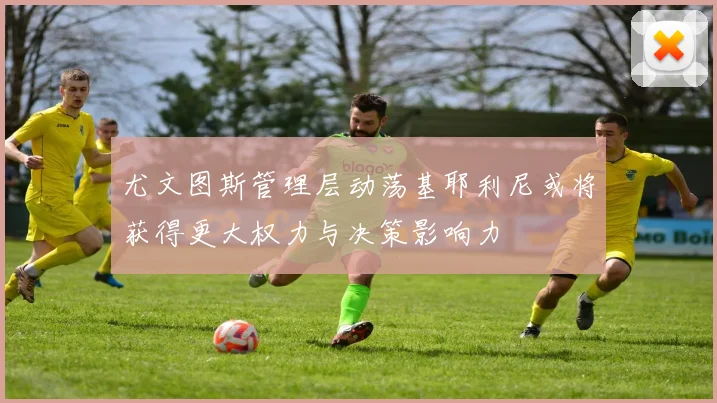 尤文图斯管理层动荡基耶利尼或将获得更大权力与决策影响力