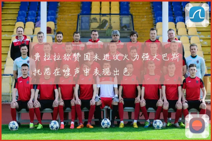 费拉拉称赞国米进攻火力强大巴斯托尼在嘘声中表现出色