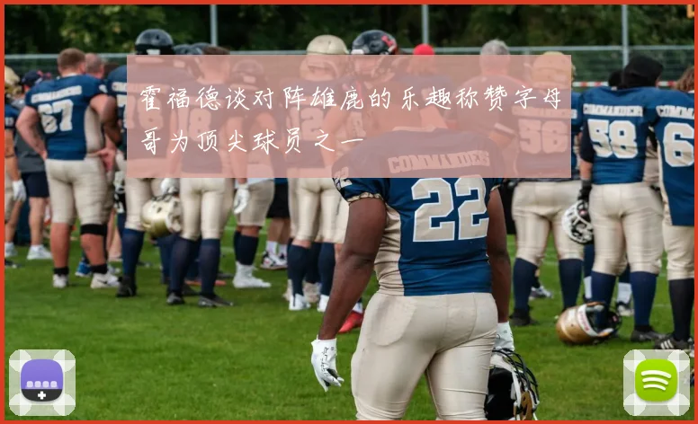 霍福德谈对阵雄鹿的乐趣称赞字母哥为顶尖球员之一