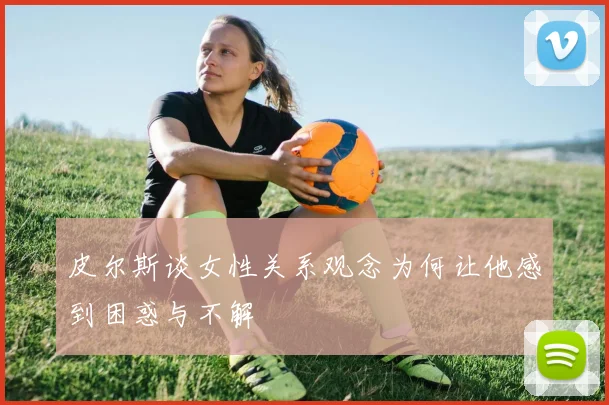 皮尔斯谈女性关系观念为何让他感到困惑与不解