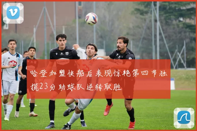哈登加盟快船后表现惊艳第四节独揽23分助球队逆转取胜