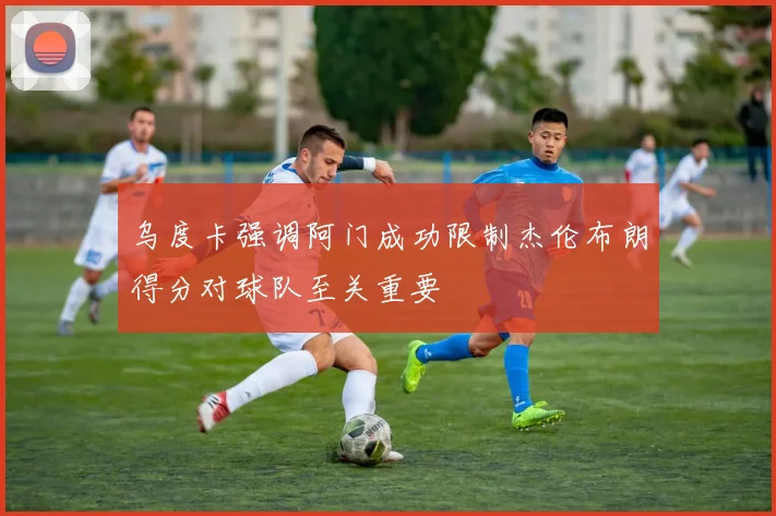 乌度卡强调阿门成功限制杰伦布朗得分对球队至关重要